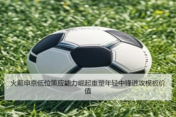 火箭申京低位策应能力崛起重塑年轻中锋进攻模板价值